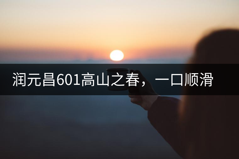 潤元昌601高山之春，一口順滑，春韻綿綿