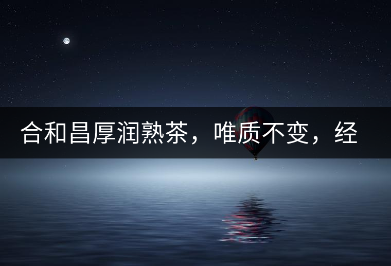 合和昌厚潤(rùn)熟茶，唯質(zhì)不變，經(jīng)典之上延續(xù)經(jīng)典！