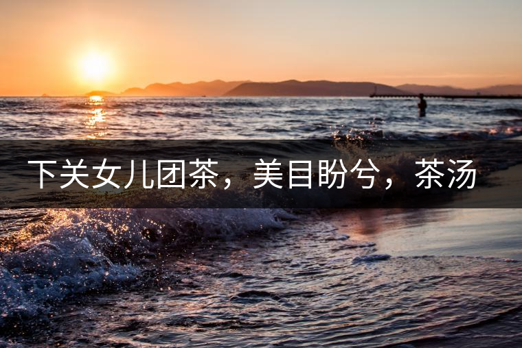 下關(guān)女兒團(tuán)茶，美目盼兮，茶湯里盡是柔情