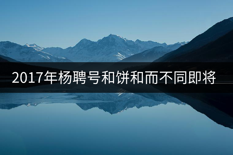 2017年楊聘號(hào)和餅和而不同即將上市 2017年楊聘號(hào)和餅和而不同即將上市