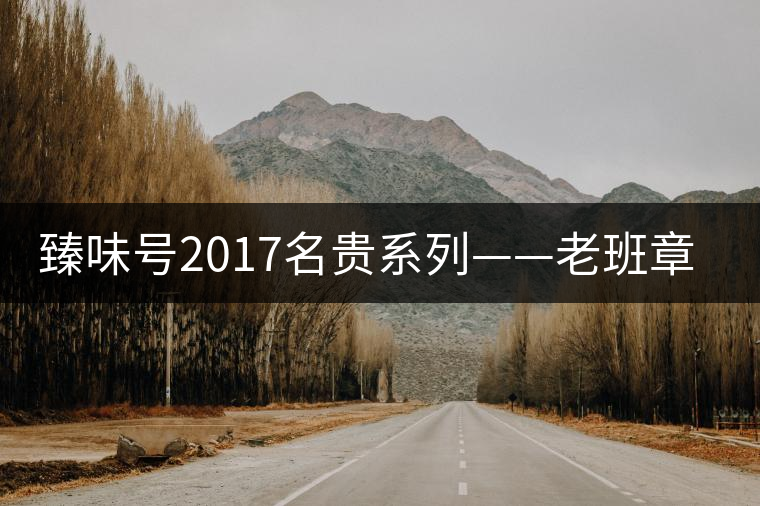 臻味號2017名貴系列——老班章 現(xiàn)已上市