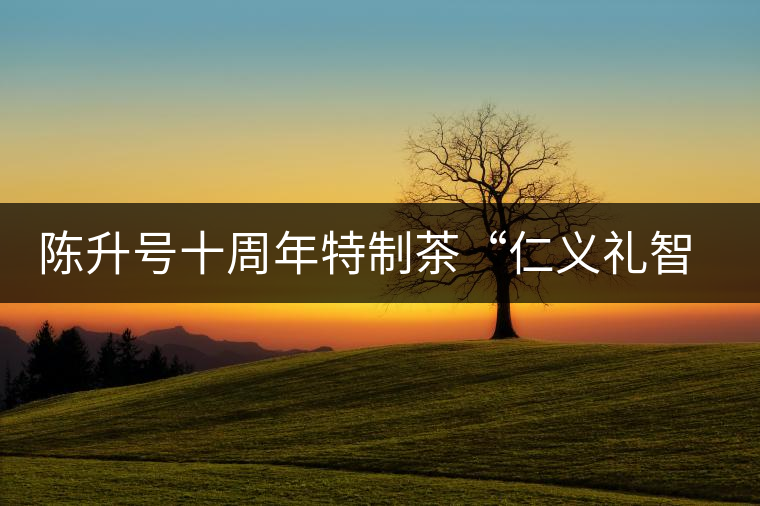 陳升號(hào)十周年特制茶“仁義禮智信”重磅來(lái)襲！