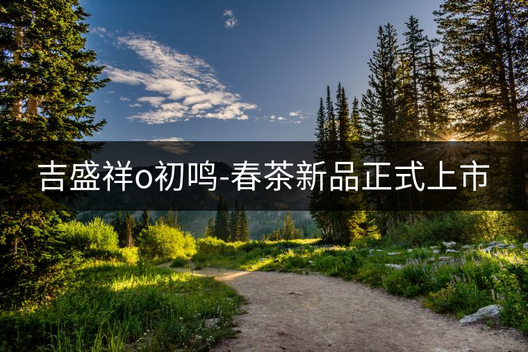 吉盛祥o初鳴-春茶新品正式上市