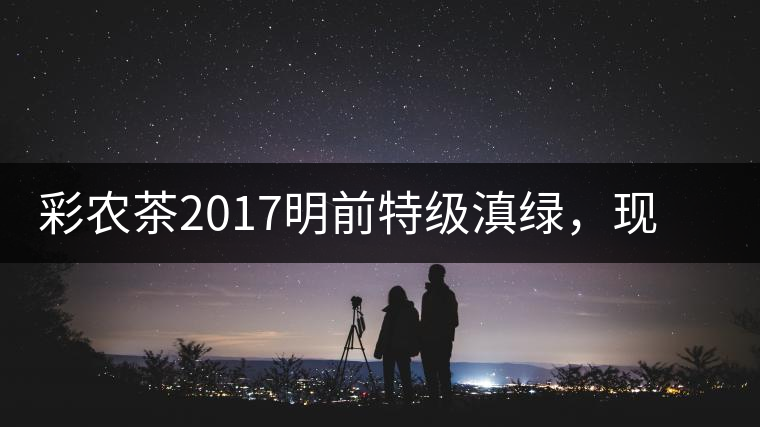 彩農(nóng)茶2017明前特級滇綠，現(xiàn)開始接受預(yù)訂