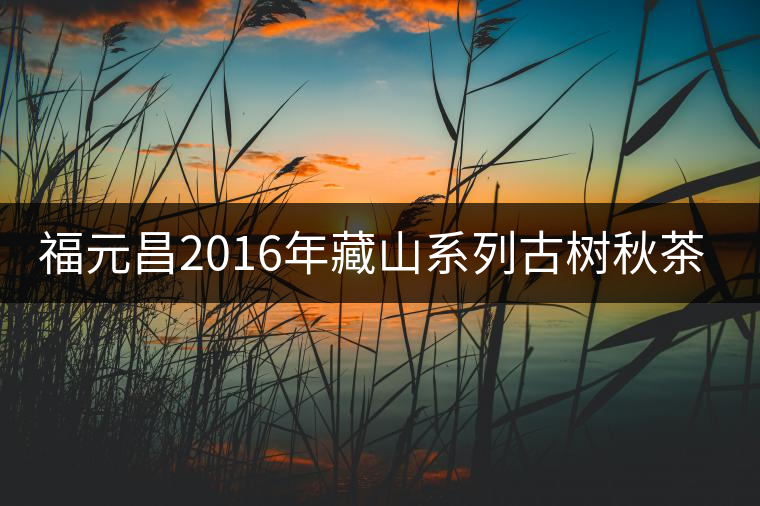 福元昌2016年藏山系列古樹(shù)秋茶全部上市！