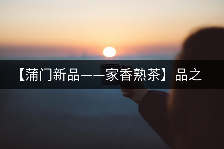 【蒲門新品——家香熟茶】品之，是家的味道，存之，是家的思念