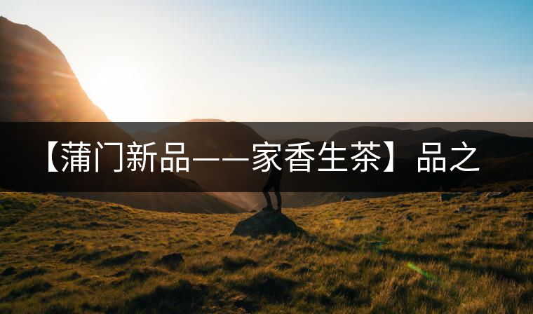 【蒲門新品——家香生茶】品之，是家的味道，存之，是家的思念
