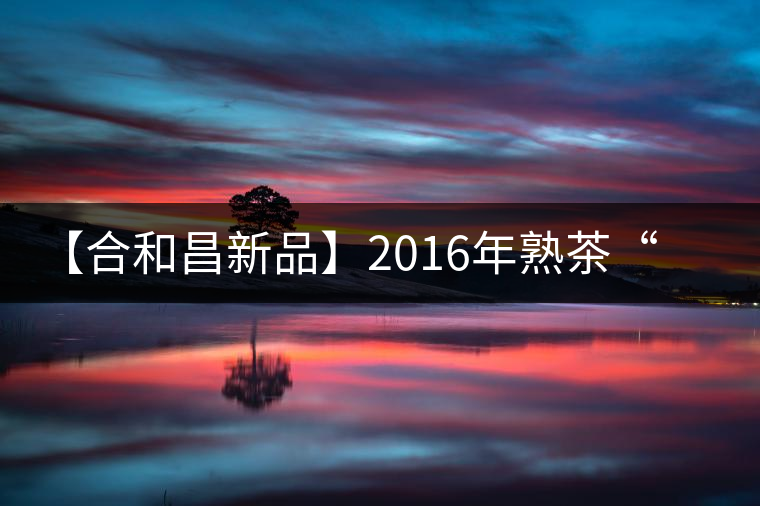 【合和昌新品】2016年熟茶“樂(lè)豐”即將上市