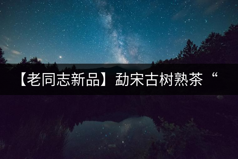 【老同志新品】勐宋古樹熟茶“ 夏雨”— 飲茶伴夏，只為您！