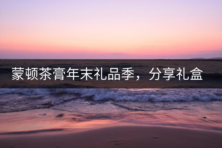 蒙頓茶膏年末禮品季，分享禮盒套裝優(yōu)惠上市！