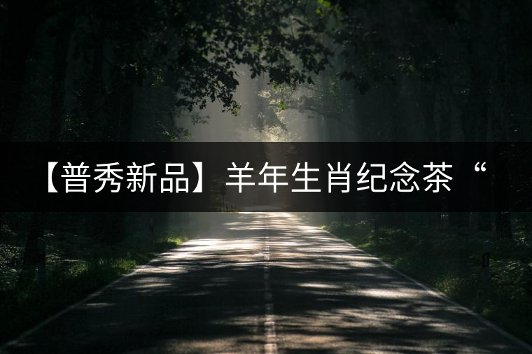 【普秀新品】羊年生肖紀(jì)念茶“金羊載耀”耀世登場