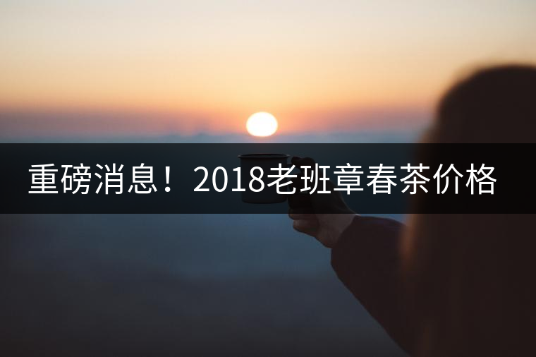 重磅消息！2018老班章春茶價(jià)格已定！漲價(jià)已成定局！