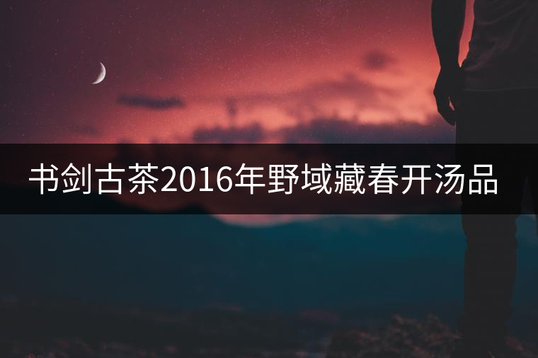 書(shū)劍古茶2016年野域藏春開(kāi)湯品鑒！