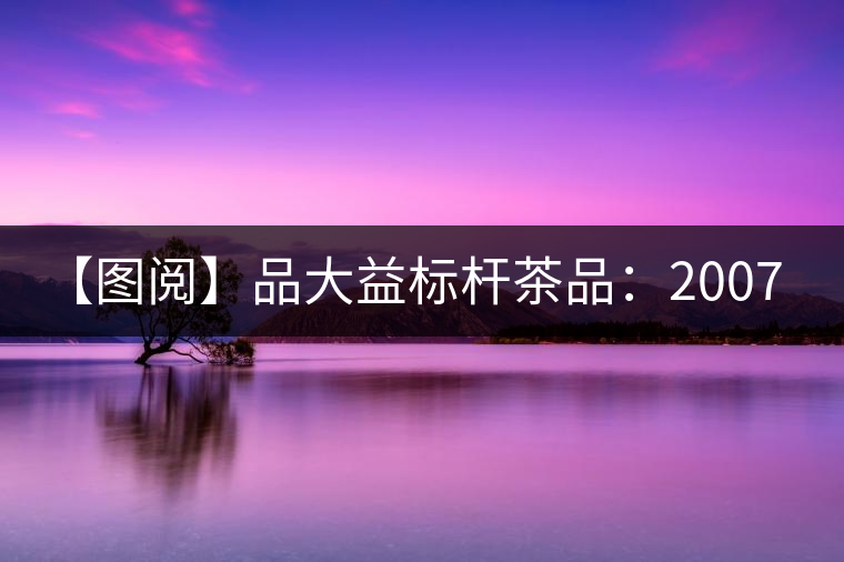 【圖閱】品大益標(biāo)桿茶品:2007年大益7542開(kāi)湯 【圖閱】品大益標(biāo)桿茶品:2007年大益7542開(kāi)湯