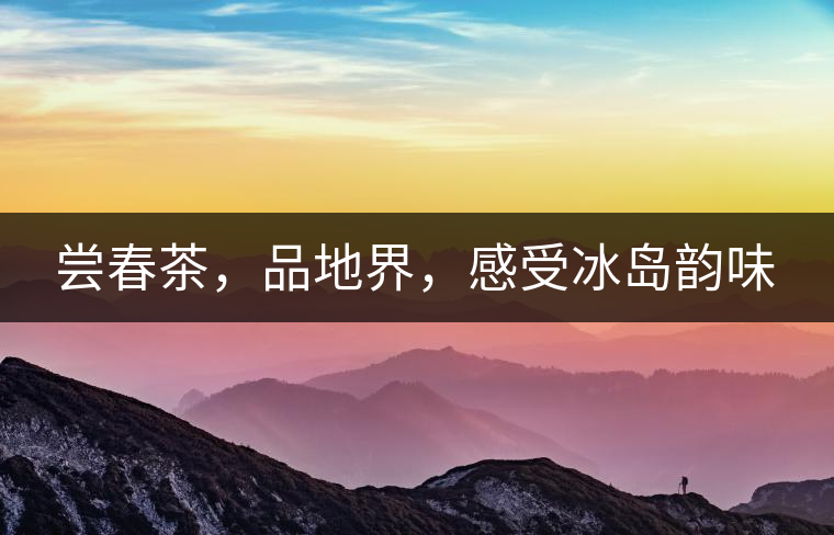 嘗春茶，品地界，感受冰島韻味