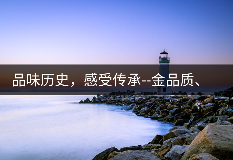 品味歷史，感受傳承--金品質(zhì)、大印象，值得細(xì)細(xì)品味!