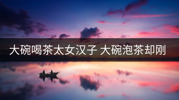 大碗喝茶太女漢子 大碗泡茶卻剛?cè)岵?jì)
