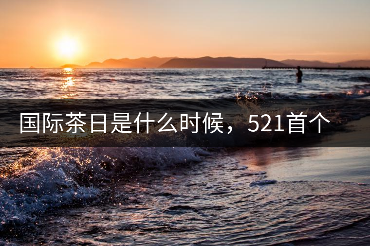 國際茶日是什么時候，521首個“國際茶日”即將到來