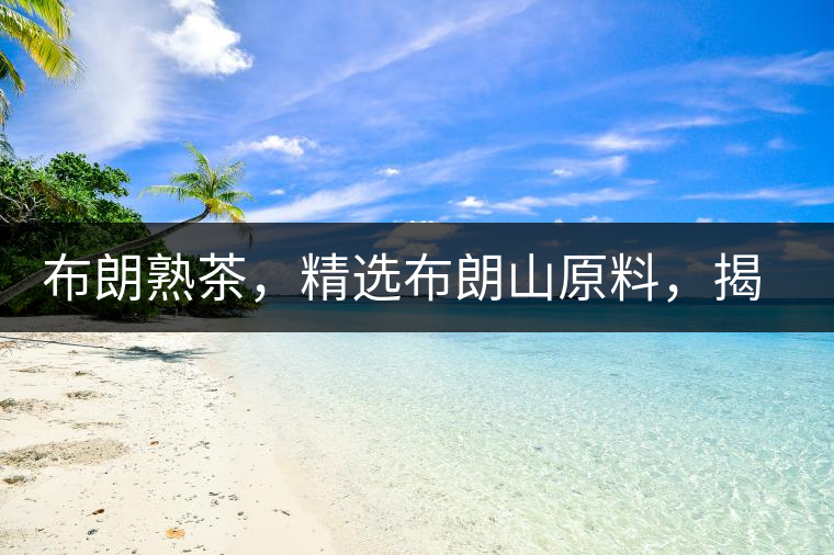 布朗熟茶，精選布朗山原料，揭秘布朗寨好茶之道