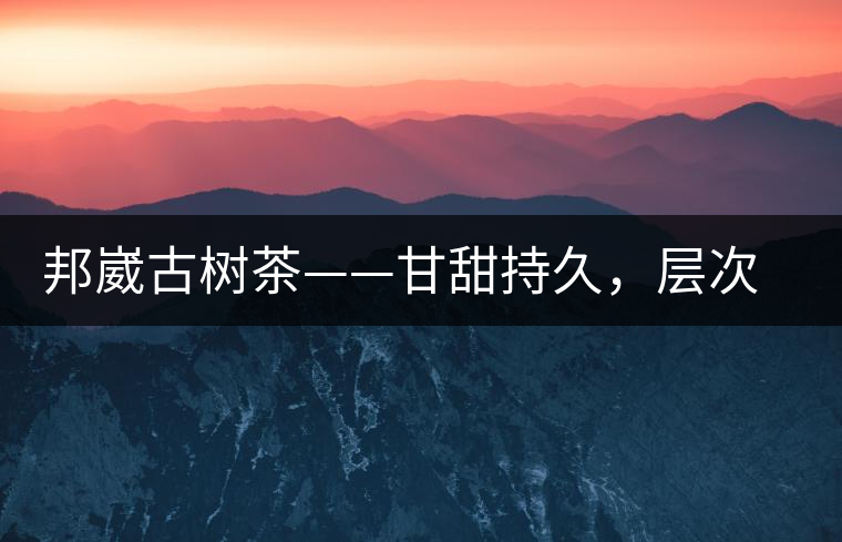 邦崴古樹茶——甘甜持久，層次鮮明