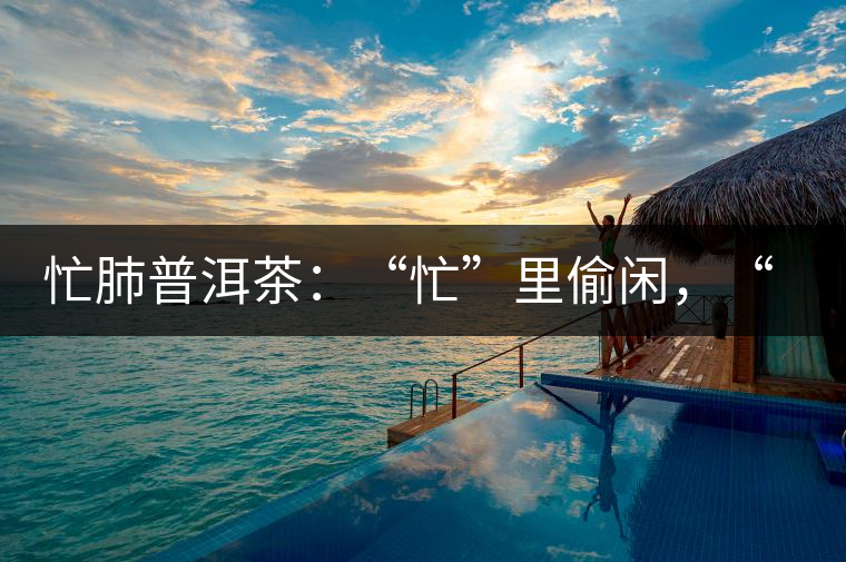 忙肺普洱茶：“忙”里偷閑，“肺”寧?kù)o無(wú)以致遠(yuǎn)！