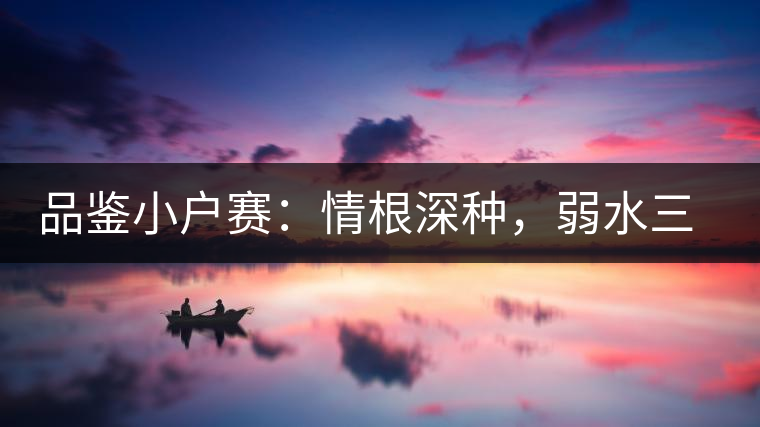 品鑒小戶(hù)賽：情根深種，弱水三千我只取一瓢香濃