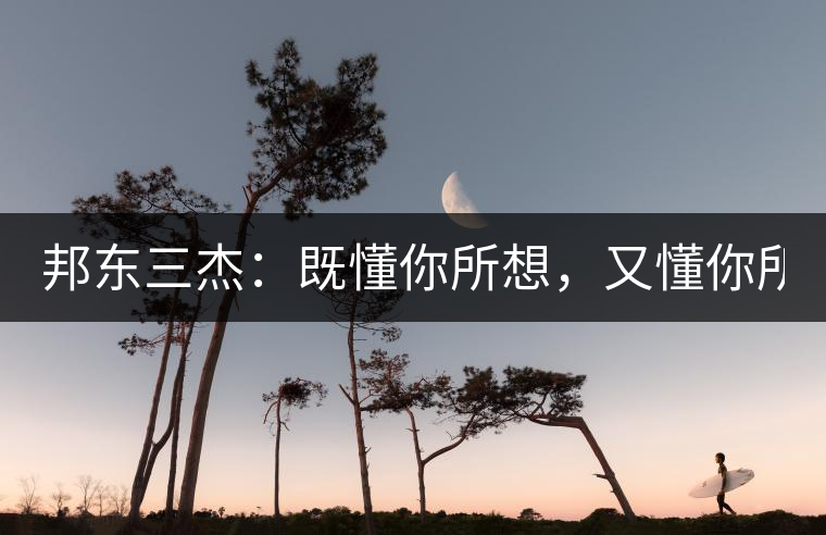 邦東三杰：既懂你所想，又懂你所需！