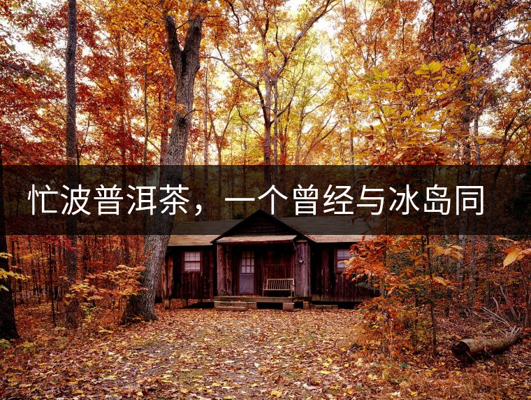 忙波普洱茶，一個曾經(jīng)與冰島同樣有名的地方