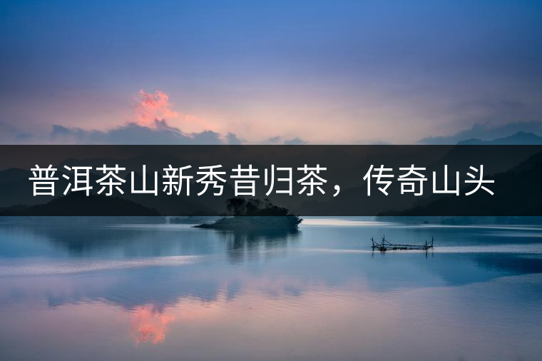 普洱茶山新秀昔歸茶，傳奇山頭是怎樣煉成的？