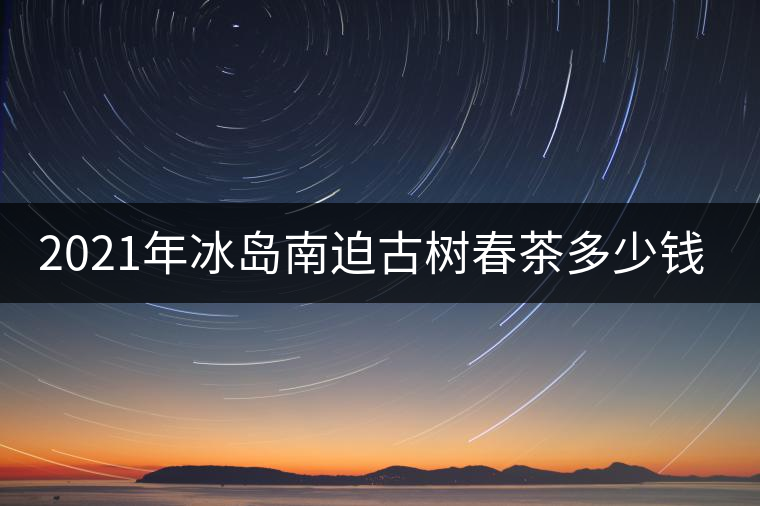 2021年冰島南迫古樹春茶多少錢一公斤？