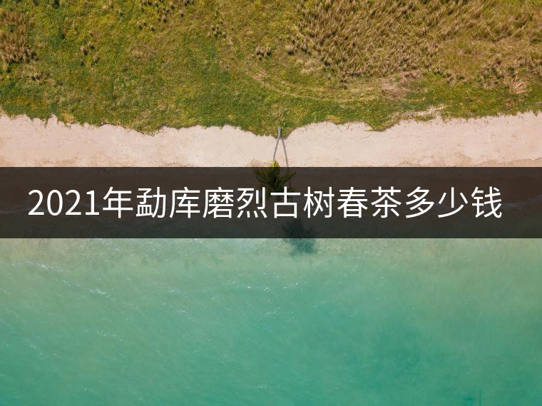 2021年勐庫磨烈古樹春茶多少錢一公斤？