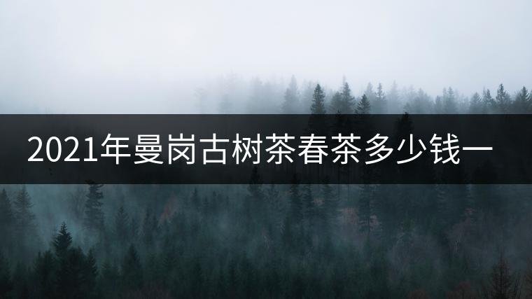 2021年曼崗古樹茶春茶多少錢一公斤？
