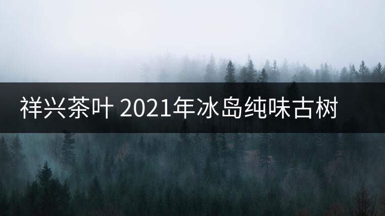 祥興茶葉 2021年冰島純味古樹春茶品質(zhì)好嗎？