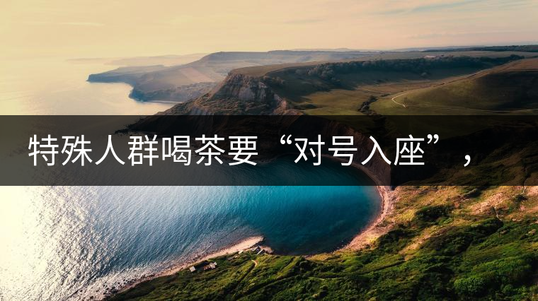 特殊人群喝茶要“對(duì)號(hào)入座”，不同體質(zhì)的人喝不同屬性的茶