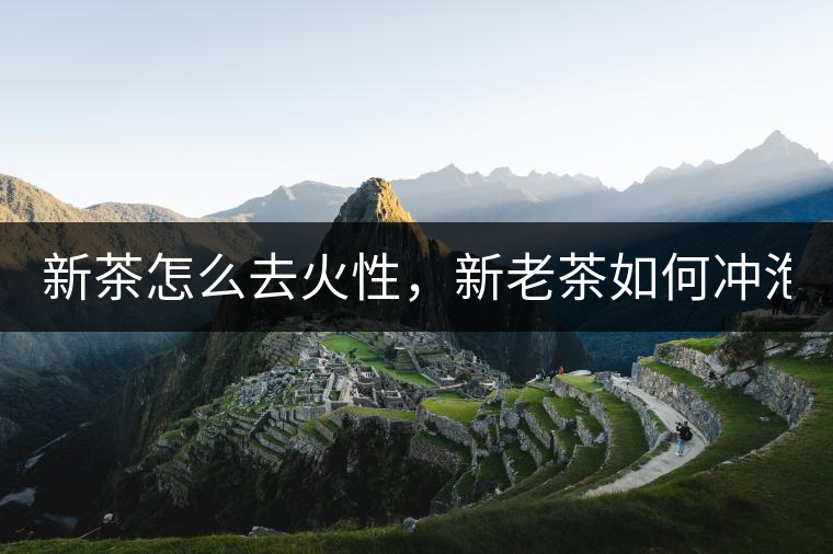 新茶怎么去火性，新老茶如何沖泡？