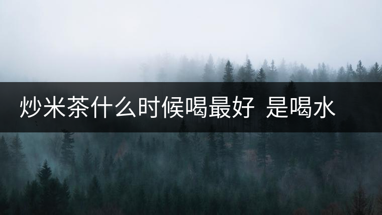 炒米茶什么時候喝最好 是喝水還是吃米 炒米茶什么時候喝最好 是喝水還是吃米