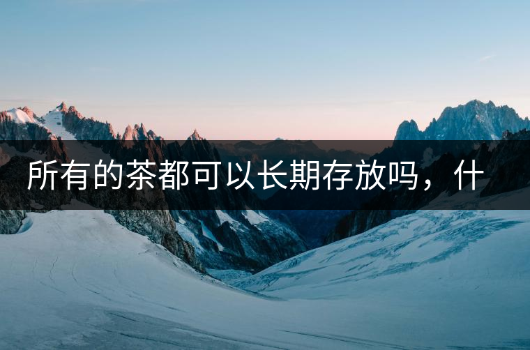 所有的茶都可以長(zhǎng)期存放嗎，什么需要搶鮮喝？