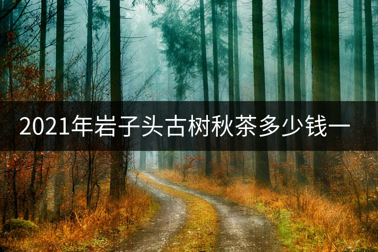 2021年巖子頭古樹秋茶多少錢一公斤？