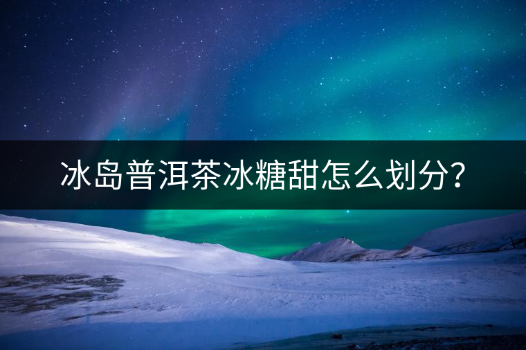 冰島普洱茶冰糖甜怎么劃分？