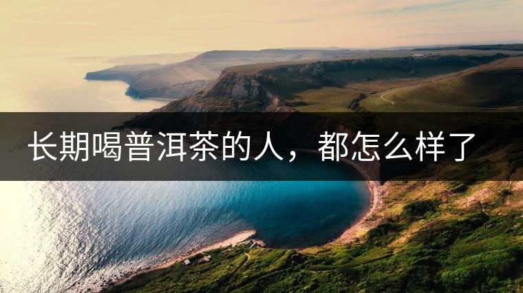 長(zhǎng)期喝普洱茶的人，都怎么樣了？為你總結(jié)：或可得到3個(gè)好處