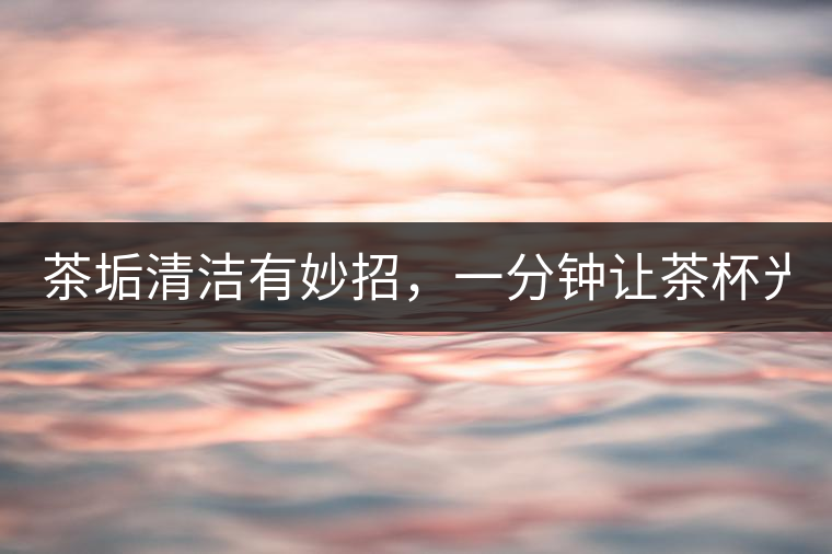 茶垢清潔有妙招，一分鐘讓茶杯光亮如新！