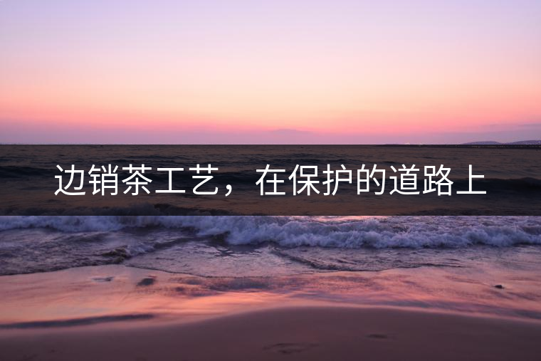 邊銷茶工藝，在保護(hù)的道路上