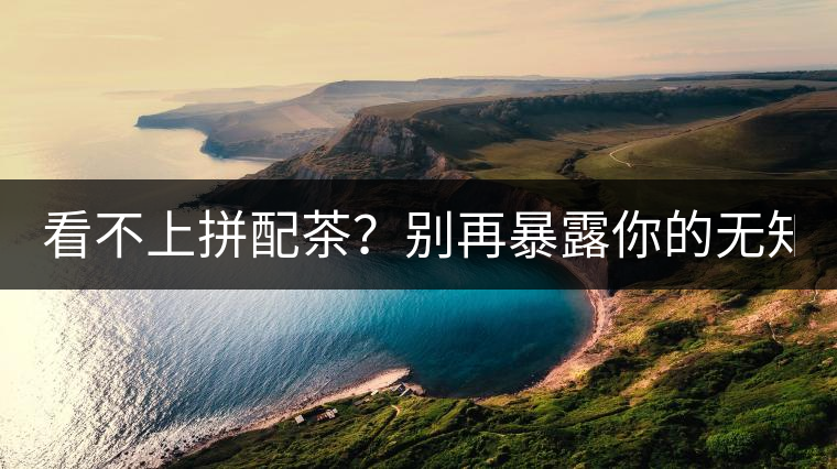 看不上拼配茶？別再暴露你的無(wú)知了！