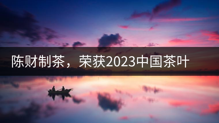 陳財制茶，榮獲2023中國茶葉十大領(lǐng)軍人物稱號
