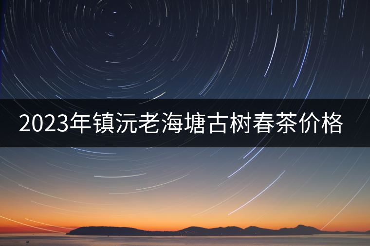 2023年鎮(zhèn)沅老海塘古樹(shù)春茶價(jià)格是多少？