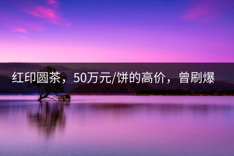 紅印圓茶，50萬元/餅的高價，曾刷爆五十年代茶界