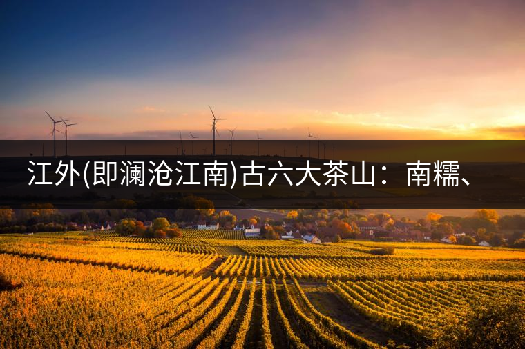 江外(即瀾滄江南)古六大茶山：南糯、南嶠、勐宋、景邁、布朗、巴達(dá)。