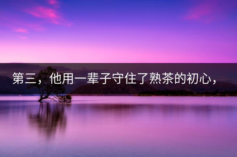 第三，他用一輩子守住了熟茶的初心，定下了熟茶的底線